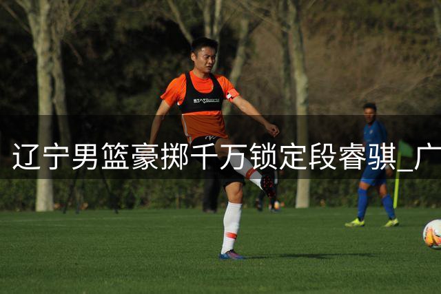 辽宁男篮豪掷千万锁定段睿骐 广东战略放弃背后的深层考量